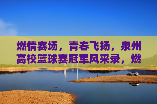 燃情赛场，青春飞扬，泉州高校篮球赛冠军风采录，燃情赛场，青春飞扬，泉州高校篮球赛冠军风采录