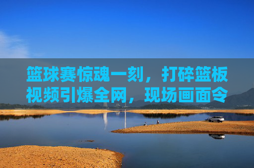 篮球赛惊魂一刻，打碎篮板视频引爆全网，现场画面令人瞠目结舌，篮球赛惊魂一刻，打碎篮板视频引爆全网，现场画面令人瞠目结舌