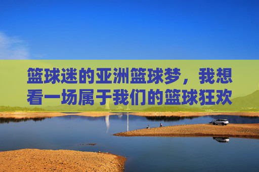 篮球迷的亚洲篮球梦,我想看一场属于我们的篮球狂欢,篮球迷的亚洲篮球梦,我想看一场属于我们的篮球狂欢