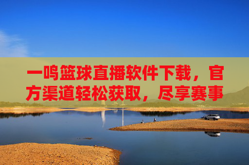 一鸣篮球直播软件下载，官方渠道轻松获取，尽享赛事精彩瞬间，一鸣篮球直播软件下载，官方渠道轻松获取，尽享赛事精彩瞬间