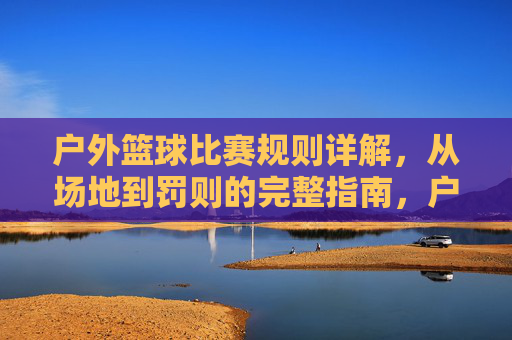 户外篮球比赛规则详解,从场地到罚则的完整指南,户外篮球比赛规则详解,从场地到罚则的完整指南