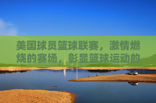 美国球员篮球联赛，激情燃烧的赛场，彰显篮球运动的竞技魅力，美国球员篮球联赛，激情燃烧的赛场，彰显篮球运动的竞技魅力