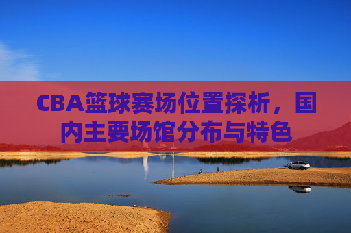 CBA篮球赛场位置探析,国内主要场馆分布与特色