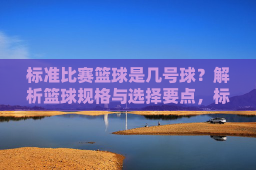 标准比赛篮球是几号球？解析篮球规格与选择要点，标准比赛篮球是几号球？解析篮球规格与选择要点