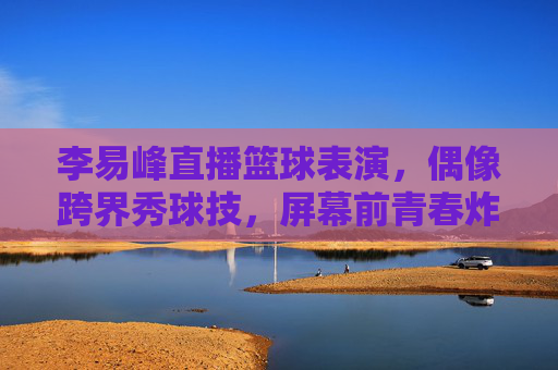 李易峰直播篮球表演，偶像跨界秀球技，屏幕前青春炸裂，粉丝直呼这球打得太燃了，李易峰直播篮球秀球技，偶像跨界青春炸裂，这球打得太燃了！
