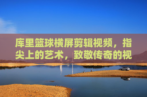 库里篮球横屏剪辑视频,指尖上的艺术,致敬传奇的视觉盛宴,库里篮球横屏剪辑,指尖艺术与传奇致敬的视觉盛宴