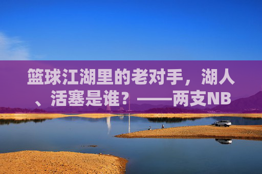篮球江湖里的老对手，湖人、活塞是谁？——两支NBA传奇球队的百年印记，篮球江湖里的老对手，湖人、活塞是谁？——两支NBA传奇球队的百年印记