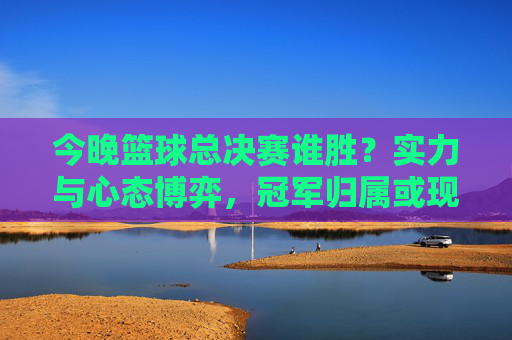 今晚篮球总决赛谁胜？实力与心态博弈，冠军归属或现端倪，今晚篮球总决赛谁胜？实力与心态博弈，冠军归属或现端倪