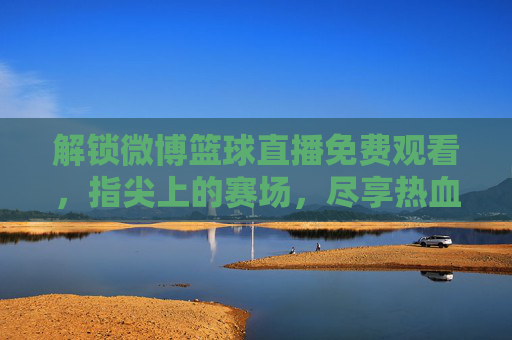 解锁微博篮球直播免费观看，指尖上的赛场，尽享热血激情——篮球爱好者的新选择，解锁微博篮球直播免费观看，指尖上的赛场，尽享热血激情——篮球爱好者的新选择
