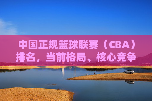 中国正规篮球联赛（CBA）排名，当前格局、核心竞争与未来展望，中国CBA篮球联赛，当前格局、核心竞争与未来展望