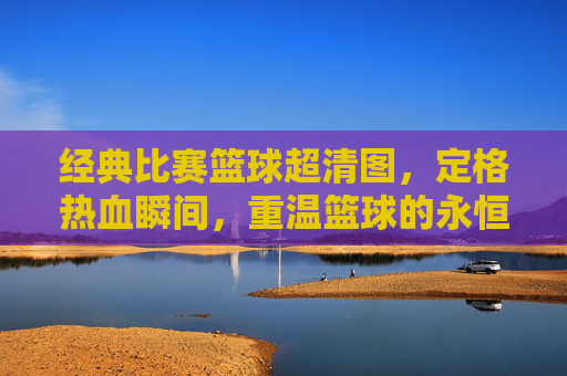 经典比赛篮球超清图，定格热血瞬间，重温篮球的永恒魅力，经典比赛篮球超清图，定格热血瞬间，重温篮球的永恒魅力