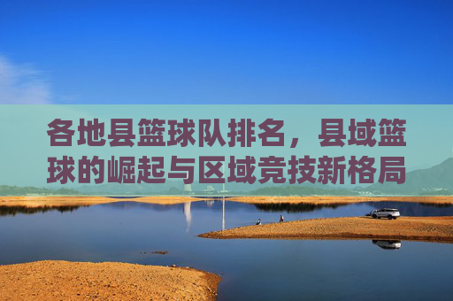 各地县篮球队排名，县域篮球的崛起与区域竞技新格局——2024年县域篮球队实力评估报告，各地县篮球队排名，县域篮球的崛起与区域竞技新格局——2024年县域篮球队实力评估报告