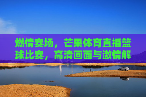 燃情赛场，芒果体育直播篮球比赛，高清画面与激情解说，共赴篮球狂欢，燃情赛场，芒果体育直播篮球比赛，高清画面与激情解说，共赴篮球狂欢
