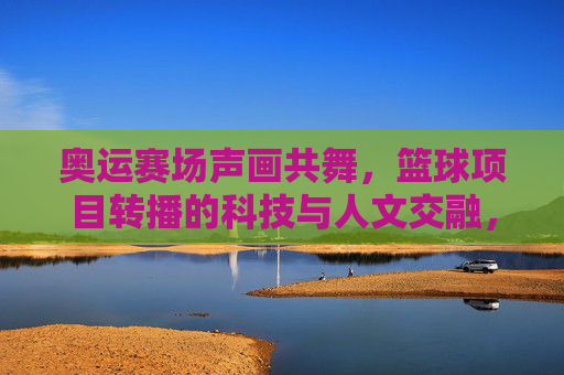 奥运赛场声画共舞，篮球项目转播的科技与人文交融，奥运赛场声画共舞，篮球项目转播的科技与人文交融