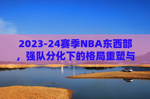 2023-24赛季NBA东西部，强队分化下的格局重塑与竞争新变局，2023-24赛季NBA东西部，强队分化下的格局重塑与新竞争变局