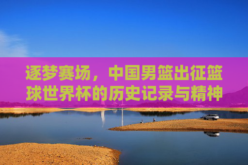 逐梦赛场，中国男篮出征篮球世界杯的历史记录与精神传承，逐梦赛场，中国男篮出征篮球世界杯的历史记录与精神传承