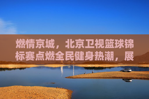 燃情京城，北京卫视篮球锦标赛点燃全民健身热潮，展现城市体育活力，燃情京城，北京卫视篮球锦标赛点燃全民健身热潮，展现城市体育活力