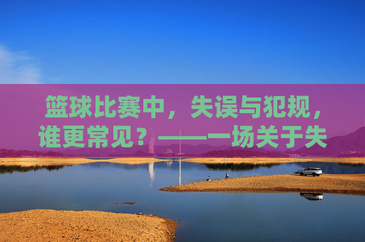 篮球比赛中，失误与犯规，谁更常见？——一场关于失误与犯规频率的深度探讨，篮球比赛中失误与犯规的频率对比，谁更常见？