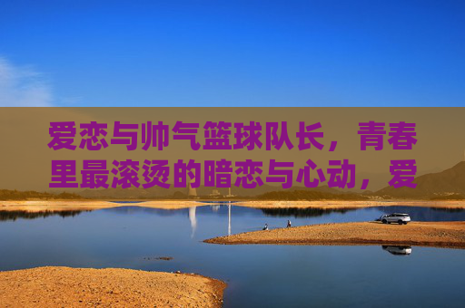 爱恋与帅气篮球队长，青春里最滚烫的暗恋与心动，爱恋与帅气篮球队长，青春最滚烫的暗恋与心动