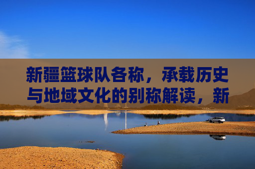 新疆篮球队各称，承载历史与地域文化的别称解读，新疆篮球队别称，历史与地域文化的别称解读