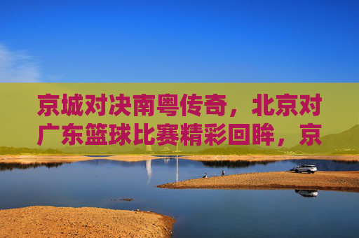 京城对决南粤传奇，北京对广东篮球比赛精彩回眸，京城对决南粤传奇，北京对广东篮球比赛精彩回眸