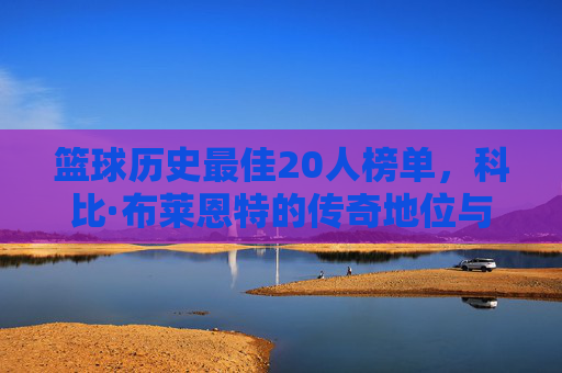 篮球历史最佳20人榜单，科比·布莱恩特的传奇地位与不朽贡献，篮球历史最佳20人榜单，科比·布莱恩特的传奇地位与不朽贡献