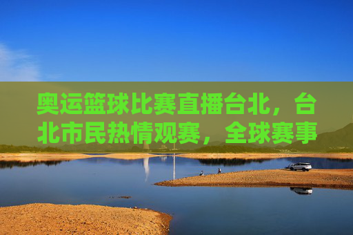 奥运篮球比赛直播台北，台北市民热情观赛，全球赛事共赏，奥运篮球比赛直播台北，台北市民热情观赛，全球赛事共赏
