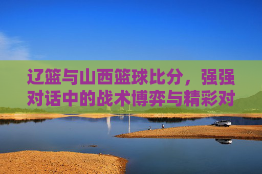 辽篮与山西篮球比分，强强对话中的战术博弈与精彩对决，辽篮与山西篮球对决，强强对话中的战术博弈与精彩对决