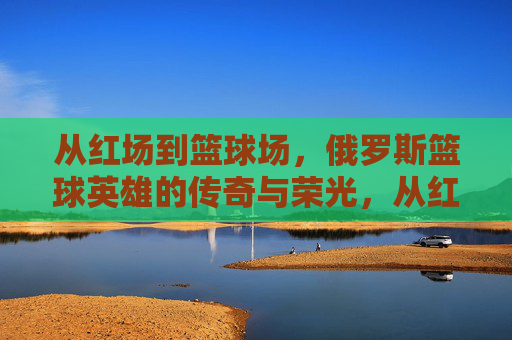 从红场到篮球场,俄罗斯篮球英雄的传奇与荣光,从红场到篮球场,俄罗斯篮球英雄的传奇与荣光