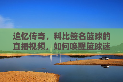 追忆传奇，科比签名篮球的直播视频，如何唤醒篮球迷的青春记忆？追忆传奇，科比签名篮球的直播视频，如何唤醒篮球迷的青春记忆？
