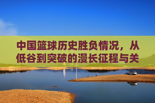 中国篮球历史胜负情况,从低谷到突破的漫长征程与关键节点,中国篮球历史,从低谷到突破的胜负征程与关键节点