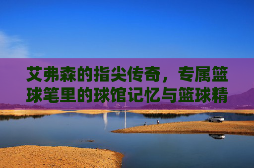 艾弗森的指尖传奇,专属篮球笔里的球馆记忆与篮球精神,艾弗森的指尖传奇,专属篮球笔里的球馆记忆与篮球精神