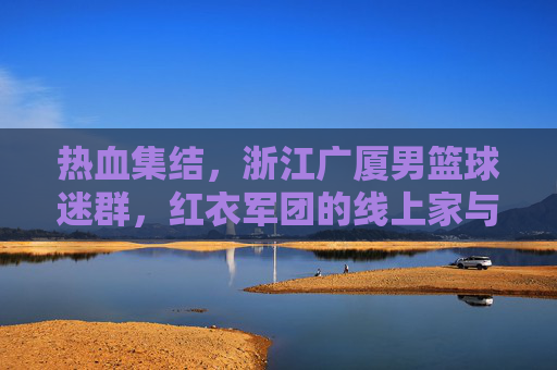 热血集结,浙江广厦男篮球迷群,红衣军团的线上家与战,热血集结!浙江广厦男篮球迷群,红衣军团的线上家与战