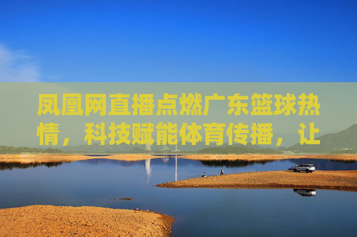 凤凰网直播点燃广东篮球热情，科技赋能体育传播，让篮球魅力更触手可及，凤凰网直播点燃广东篮球热情，科技赋能体育传播，让篮球魅力更触手可及