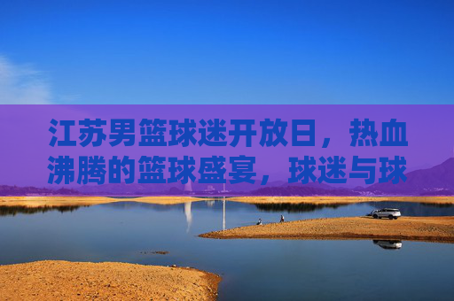 江苏男篮球迷开放日，热血沸腾的篮球盛宴，球迷与球队零距离互动