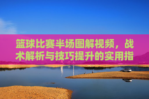 篮球比赛半场图解视频，战术解析与技巧提升的实用指南，篮球半场图解视频，战术解析与技巧提升实用指南
