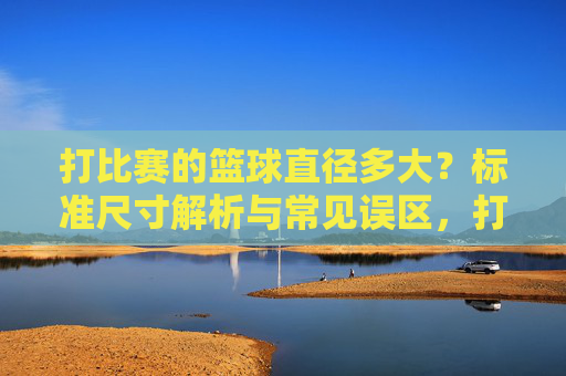打比赛的篮球直径多大?标准尺寸解析与常见误区,打比赛用篮球直径标准尺寸解析及常见误区