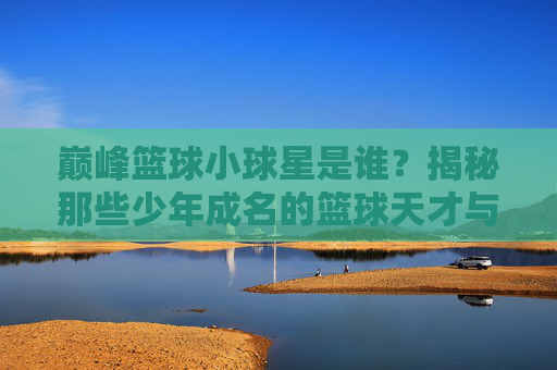 巅峰篮球小球星是谁？揭秘那些少年成名的篮球天才与他们的篮球之路，巅峰篮球小球星，揭秘那些少年成名的篮球天才与他们的篮球之路