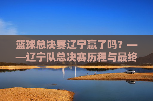 篮球总决赛辽宁赢了吗?——辽宁队总决赛历程与最终结果深度解析,篮球总决赛辽宁赢了吗?——辽宁队总决赛历程与最终结果深度解析