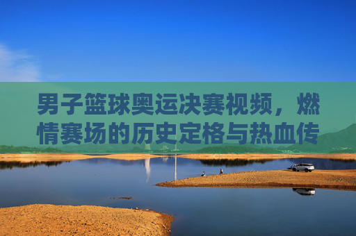 男子篮球奥运决赛视频，燃情赛场的历史定格与热血传承，男子篮球奥运决赛视频，燃情赛场的历史定格与热血传承