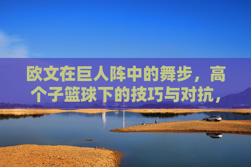 欧文在巨人阵中的舞步,高个子篮球下的技巧与对抗,欧文在巨人阵中的舞步,高个子篮球下的技巧与对抗
