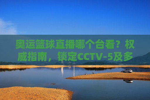 奥运篮球直播哪个台看?权威指南,锁定CCTV-5及多平台,在家看奥运篮球不迷路,奥运篮球直播哪个台看?权威指南,锁定CCTV-5及多平台,在家看不迷路