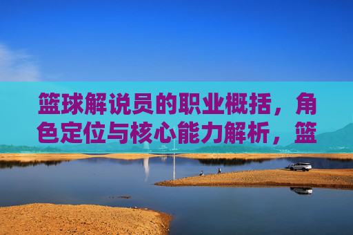 篮球解说员的职业概括,角色定位与核心能力解析,篮球解说员的职业概括、角色定位与核心能力解析