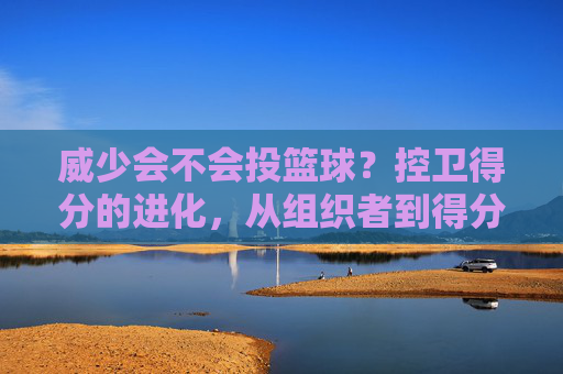 威少会不会投篮球？控卫得分的进化，从组织者到得分手的跨界可能，控卫得分的进化，从组织者到得分手，威少投球的跨界可能？