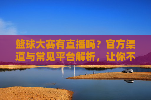 篮球大赛有直播吗？官方渠道与常见平台解析，让你不错过每一场精彩对决，篮球大赛直播全解析，官方渠道与常见平台，轻松不错过每一场精彩对决