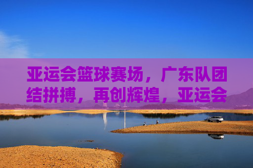 亚运会篮球赛场，广东队团结拼搏，再创辉煌，亚运会篮球赛场，广东队团结拼搏再创辉煌