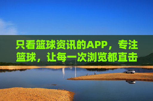 只看篮球资讯的APP,专注篮球,让每一次浏览都直击核心,篮球资讯APP,专注篮球,直击核心