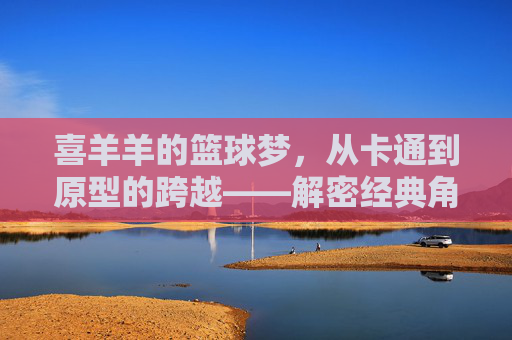 喜羊羊的篮球梦，从卡通到原型的跨越——解密经典角色背后的篮球传奇，喜羊羊的篮球梦，从卡通到原型的跨越，解密经典角色背后的篮球传奇