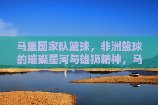 马里国家队篮球,非洲篮球的璀璨星河与雄狮精神,马里国家队篮球,非洲篮球的璀璨星河与雄狮精神