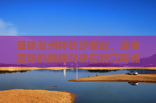 篮球亚洲杯长沙激战，亚洲篮球的巅峰对决在湘江畔点燃激情，篮球亚洲杯长沙激战，亚洲篮球巅峰对决在湘江畔点燃激情